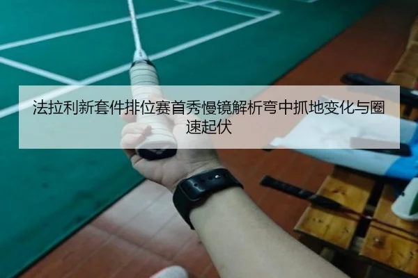 法拉利新套件排位赛首秀慢镜解析弯中抓地变化与圈速起伏